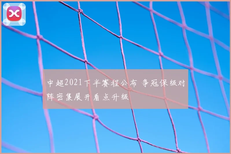 中超2021下半赛程公布 争冠保级对阵密集展开看点升级