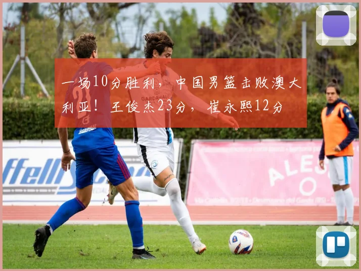 一场10分胜利,中国男篮击败澳大利亚!王俊杰23分,崔永熙12分