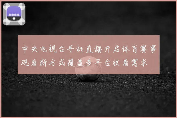 中央电视台手机直播开启体育赛事观看新方式覆盖多平台收看需求