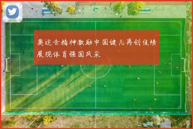 奥运会精神激励中国健儿再创佳绩展现体育强国风采