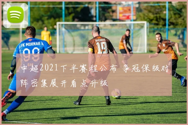 中超2021下半赛程公布 争冠保级对阵密集展开看点升级