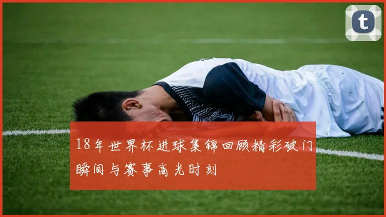18年世界杯进球集锦回顾精彩破门瞬间与赛事高光时刻