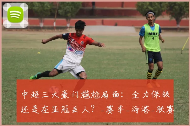 中超三大豪门尴尬局面：全力保级还是在亚冠丢人？_赛季_海港_联赛