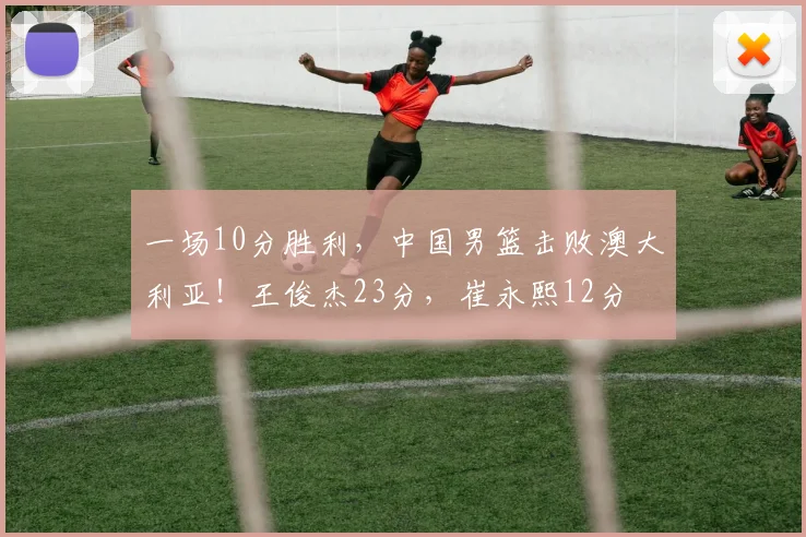 一场10分胜利，中国男篮击败澳大利亚！王俊杰23分，崔永熙12分