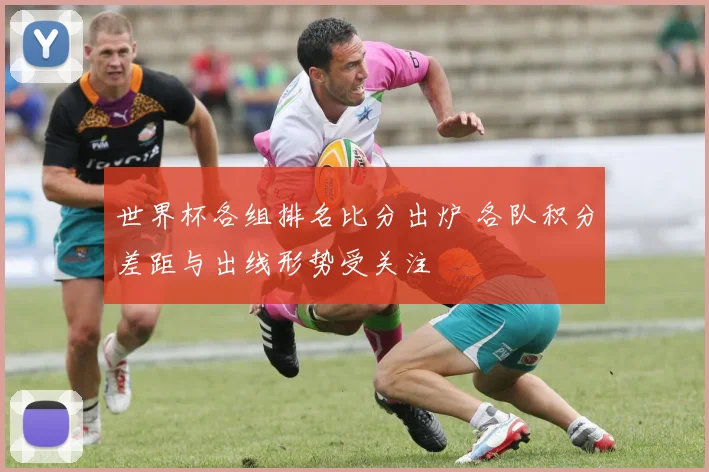 世界杯各组排名比分出炉 各队积分差距与出线形势受关注