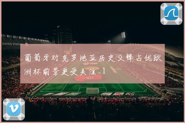 葡萄牙对克罗地亚历史交锋占优欧洲杯前景更受关注_1