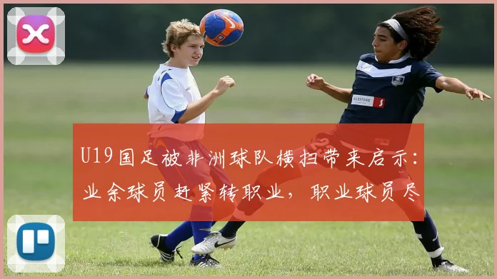 U19国足被非洲球队横扫带来启示：业余球员赶紧转职业，职业球员尽量去欧洲