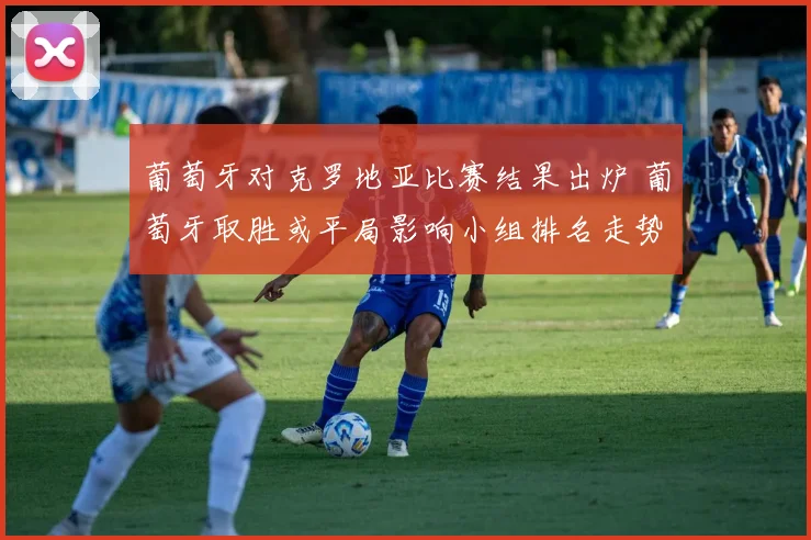 葡萄牙对克罗地亚比赛结果出炉 葡萄牙取胜或平局影响小组排名走势