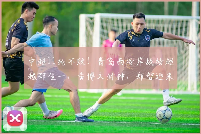 中超11轮不败！青岛西海岸战绩超越邵佳一，黄博文封神，郑智迎来王者归来_赛季
