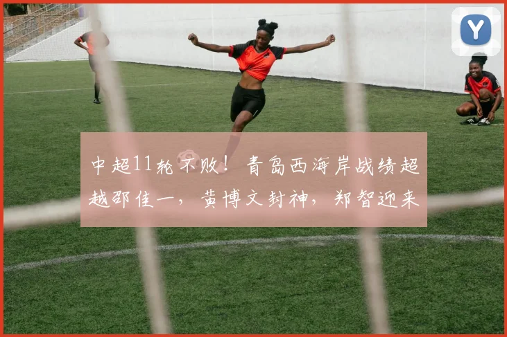 中超11轮不败！青岛西海岸战绩超越邵佳一，黄博文封神，郑智迎来王者归来_赛季