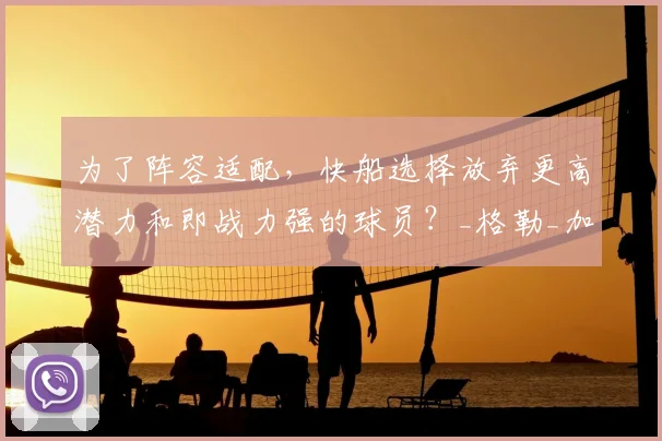 为了阵容适配，快船选择放弃更高潜力和即战力强的球员？_格勒_加兰_投篮