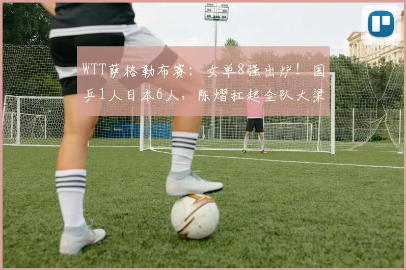WTT萨格勒布赛：女单8强出炉！国乒1人日本6人，陈熠扛起全队大梁
