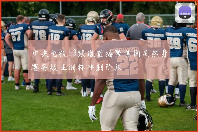 中央电视13频道直播聚焦国足热身赛备战亚洲杯冲刺阶段