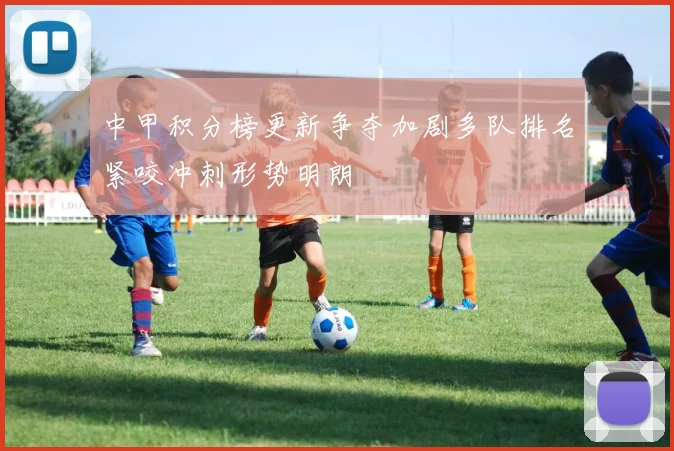中甲积分榜更新争夺加剧多队排名紧咬冲刺形势明朗