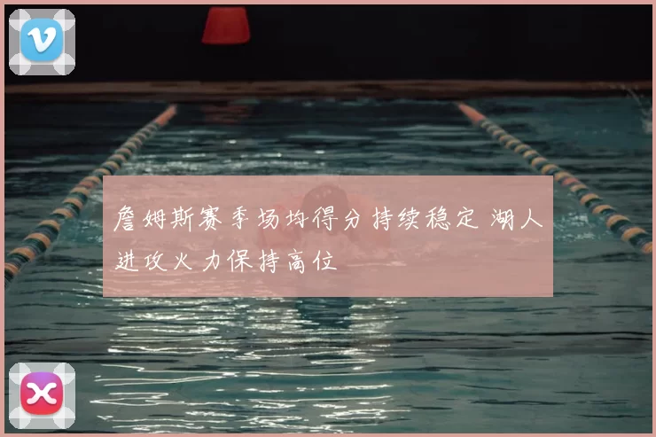 詹姆斯赛季场均得分持续稳定 湖人进攻火力保持高位