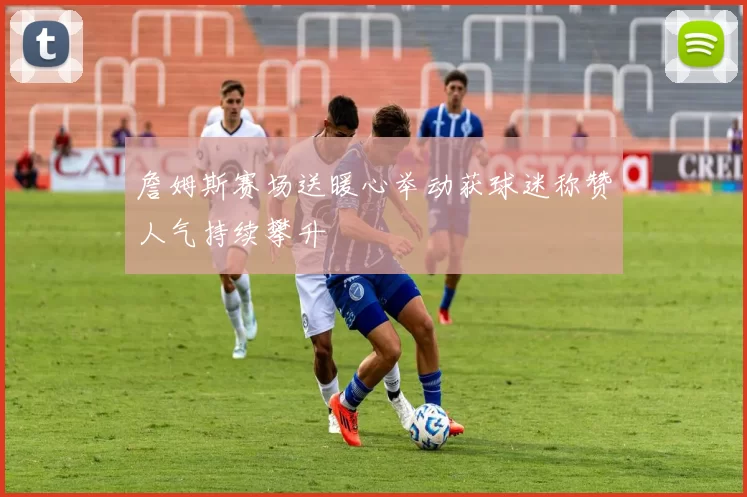 詹姆斯赛场送暖心举动获球迷称赞人气持续攀升