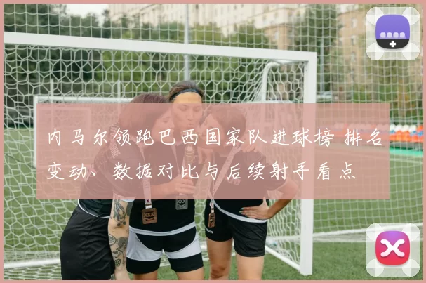 内马尔领跑巴西国家队进球榜 排名变动、数据对比与后续射手看点