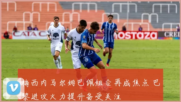 梅西内马尔姆巴佩组合再成焦点 巴黎进攻火力提升备受关注