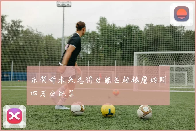 东契奇未来总得分能否超越詹姆斯四万分纪录