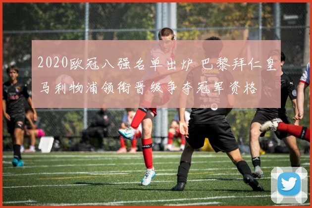 2020欧冠八强名单出炉 巴黎拜仁皇马利物浦领衔晋级争夺冠军资格