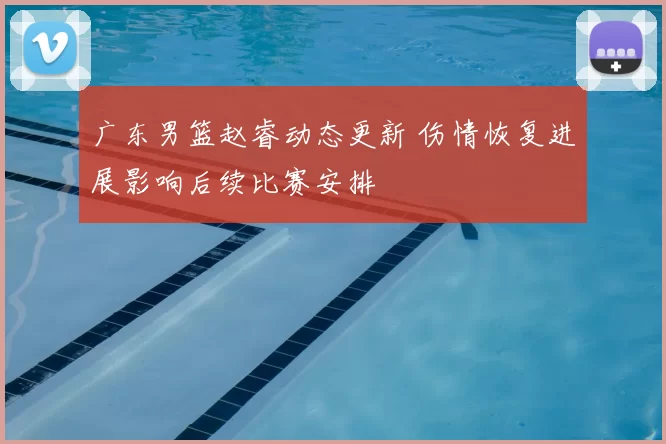 广东男篮赵睿动态更新 伤情恢复进展影响后续比赛安排