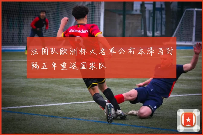 法国队欧洲杯大名单公布本泽马时隔五年重返国家队