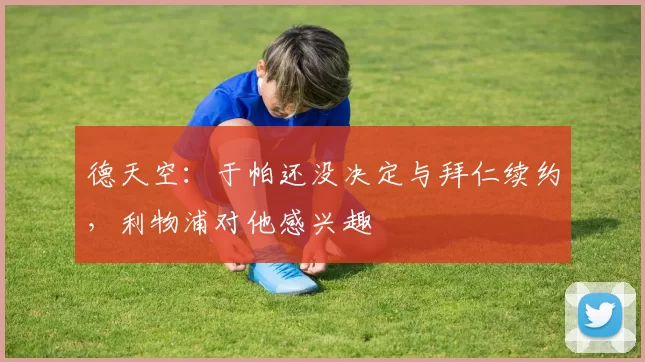 德天空：于帕还没决定与拜仁续约，利物浦对他感兴趣