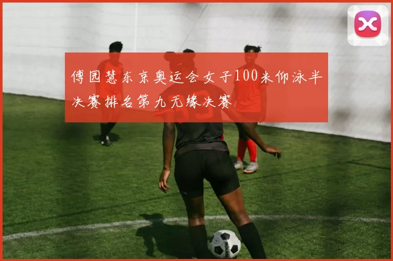 傅园慧东京奥运会女子100米仰泳半决赛排名第九无缘决赛