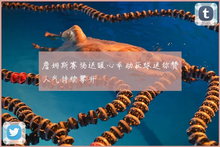 詹姆斯赛场送暖心举动获球迷称赞人气持续攀升