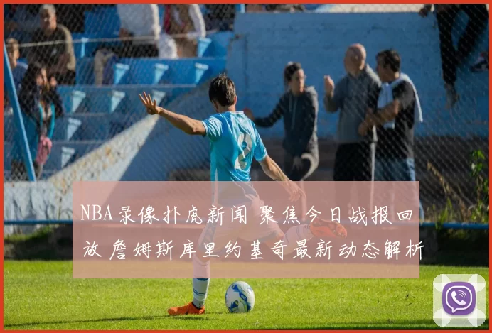 NBA录像扑虎新闻 聚焦今日战报回放 詹姆斯库里约基奇最新动态解析