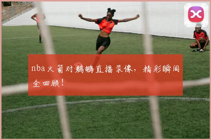 nba火箭对鹈鹕直播录像，精彩瞬间全回顾！
