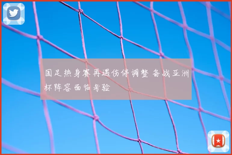 国足热身赛再遇伤停调整 备战亚洲杯阵容面临考验