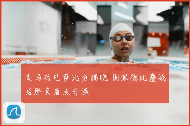 皇马对巴萨比分揭晓 国家德比鏖战后胜负看点升温