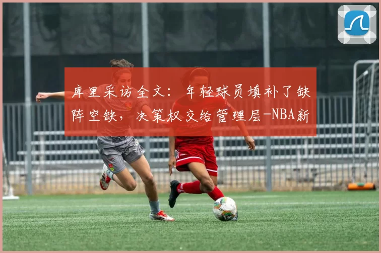 库里采访全文：年轻球员填补了缺阵空缺，决策权交给管理层-NBA新闻