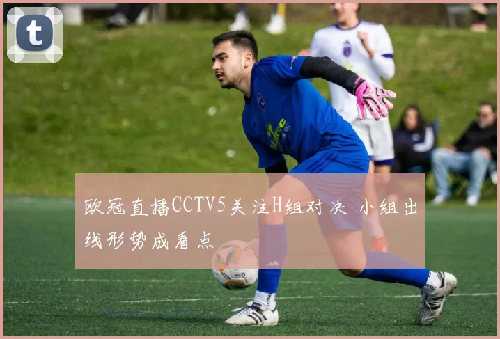 欧冠直播CCTV5关注H组对决 小组出线形势成看点