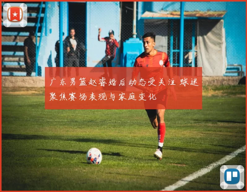 广东男篮赵睿婚后动态受关注 球迷聚焦赛场表现与家庭变化
