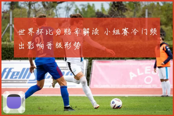 世界杯比分赔率解读 小组赛冷门频出影响晋级形势