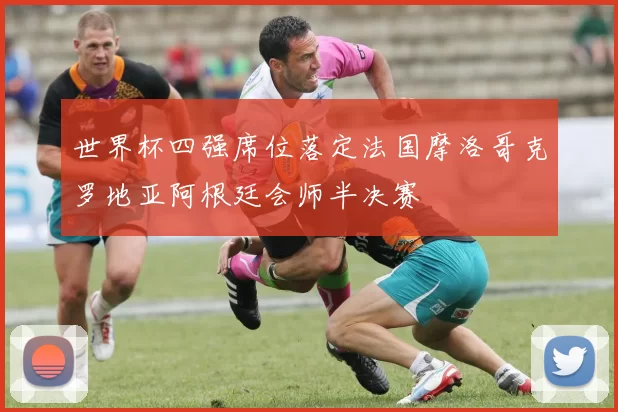 世界杯四强席位落定法国摩洛哥克罗地亚阿根廷会师半决赛