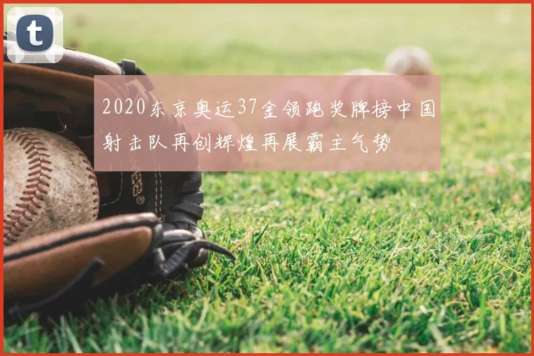 2020东京奥运37金领跑奖牌榜中国射击队再创辉煌再展霸主气势