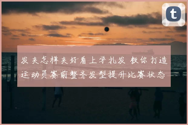 发夹怎样夹好看上学扎发 教你打造运动员赛前整齐发型提升比赛状态