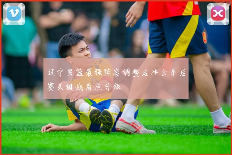 辽宁男篮最强阵容调整后冲击季后赛关键战看点升级