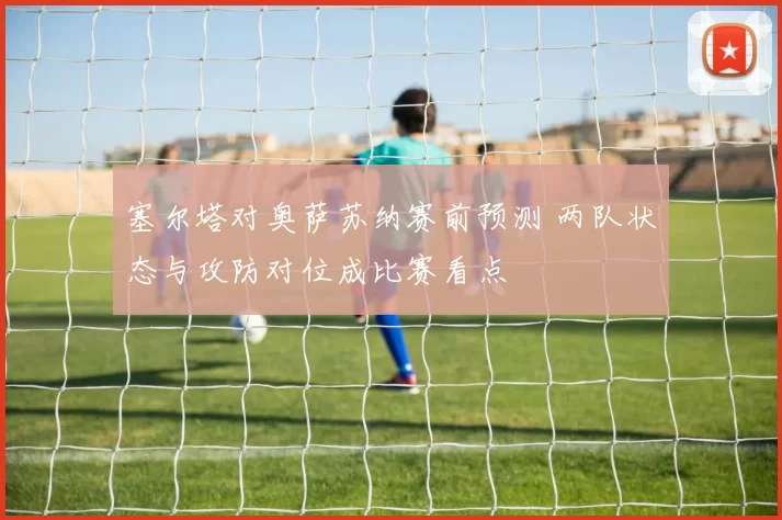 塞尔塔对奥萨苏纳赛前预测 两队状态与攻防对位成比赛看点