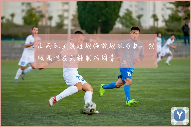 山西队主场迎战强敌战况分析，防线漏洞成关键制约因素