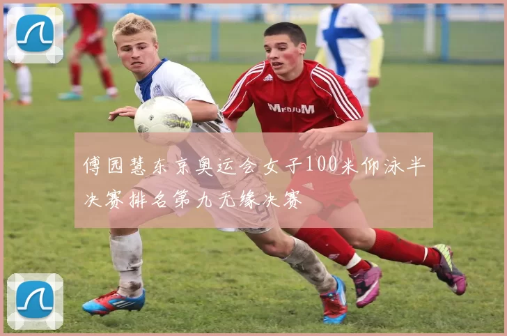 傅园慧东京奥运会女子100米仰泳半决赛排名第九无缘决赛