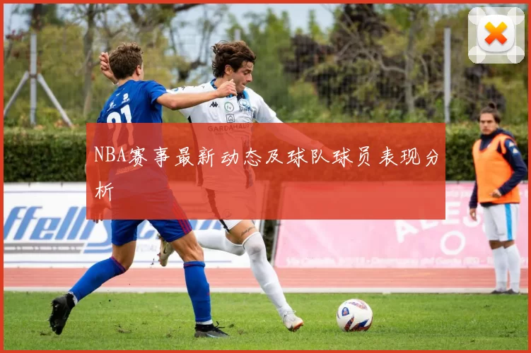 NBA赛事最新动态及球队球员表现分析