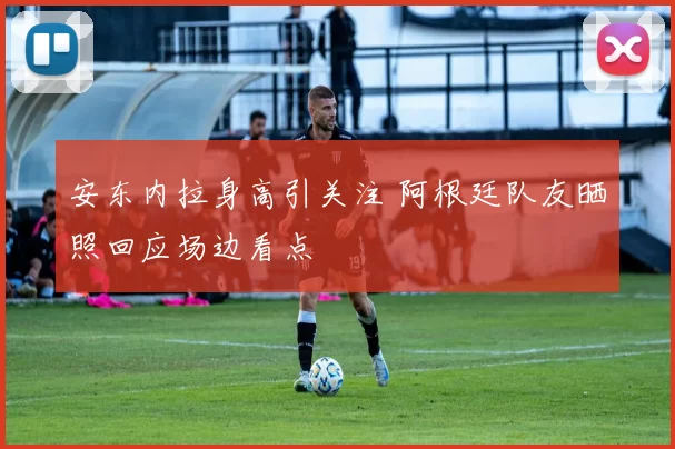 安东内拉身高引关注 阿根廷队友晒照回应场边看点