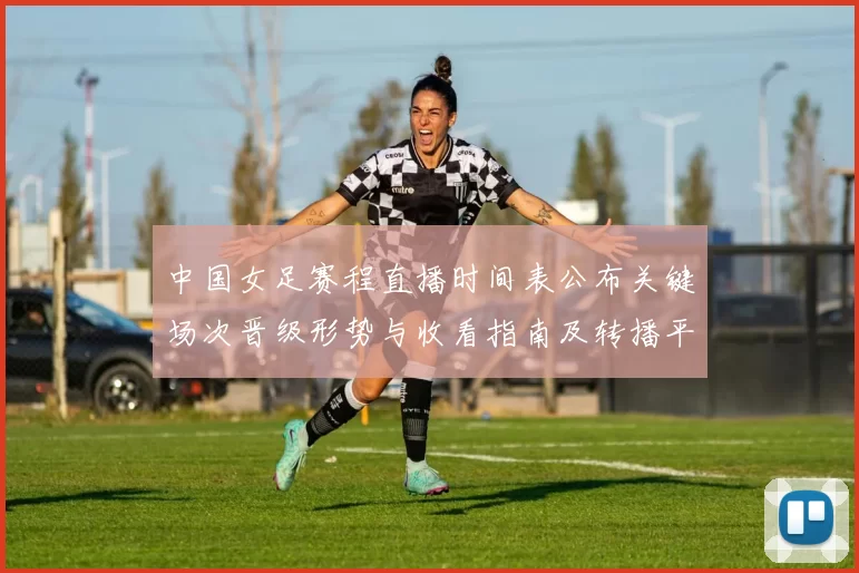 中国女足赛程直播时间表公布关键场次晋级形势与收看指南及转播平台