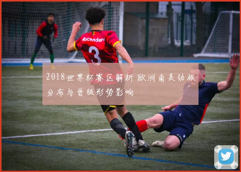 2018世界杯赛区解析 欧洲南美劲旅分布与晋级形势影响