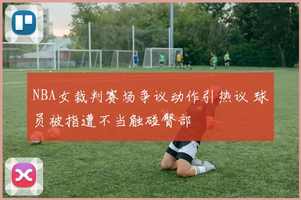 NBA女裁判赛场争议动作引热议 球员被指遭不当触碰臀部