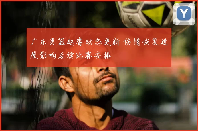 广东男篮赵睿动态更新 伤情恢复进展影响后续比赛安排